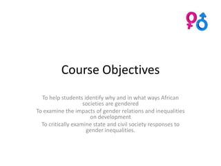 Course Objectives
  To help students identify why and in what ways African
                    societies are gendered
To examine the impacts of gender relations and inequalities
                       on development
  To critically examine state and civil society responses to
                     gender inequalities.
 