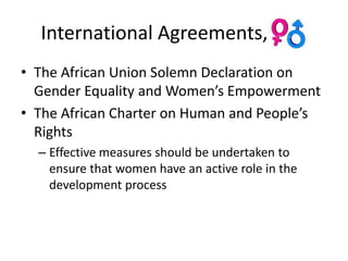 International Agreements, Ctd.
• The African Union Solemn Declaration on
  Gender Equality and Women’s Empowerment
• The African Charter on Human and People’s
  Rights
  – Effective measures should be undertaken to
    ensure that women have an active role in the
    development process
 