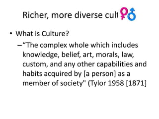 Richer, more diverse cultures
• What is Culture?
  –“The complex whole which includes
   knowledge, belief, art, morals, law,
   custom, and any other capabilities and
   habits acquired by [a person] as a
   member of society" (Tylor 1958 [1871]
 