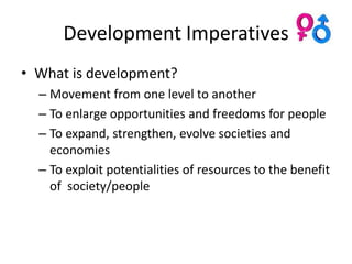 Development Imperatives
• What is development?
  – Movement from one level to another
  – To enlarge opportunities and freedoms for people
  – To expand, strengthen, evolve societies and
    economies
  – To exploit potentialities of resources to the benefit
    of society/people
 