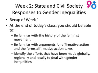 Week 2: State and Civil Society
   Responses to Gender Inequalities
• Recap of Week 1
• At the end of today’s class, you should be able
  to:
  – Be familiar with the history of the feminist
    movement
  – Be familiar with arguments for affirmative action
    and the forms affirmative action takes
  – Identify the efforts that have been made globally,
    regionally and locally to deal with gender
    inequalities
 