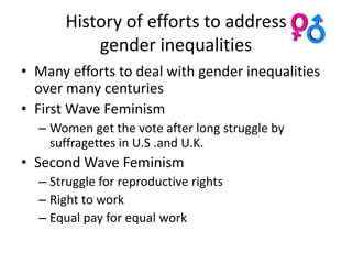 History of efforts to address
          gender inequalities
• Many efforts to deal with gender inequalities
  over many centuries
• First Wave Feminism
  – Women get the vote after long struggle by
    suffragettes in U.S .and U.K.
• Second Wave Feminism
  – Struggle for reproductive rights
  – Right to work
  – Equal pay for equal work
 