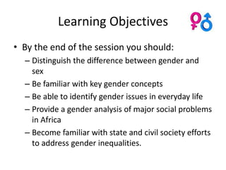 Learning Objectives
• By the end of the session you should:
  – Distinguish the difference between gender and
    sex
  – Be familiar with key gender concepts
  – Be able to identify gender issues in everyday life
  – Provide a gender analysis of major social problems
    in Africa
  – Become familiar with state and civil society efforts
    to address gender inequalities.
 