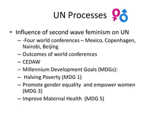 UN Processes
• Influence of second wave feminism on UN
  – -Four world conferences – Mexico, Copenhagen,
    Nairobi, Beijing
  – Outcomes of world conferences
  – CEDAW
  – Millennium Development Goals (MDGs):
  – Halving Poverty (MDG 1)
  – Promote gender equality and empower women
    (MDG 3)
  – Improve Maternal Health (MDG 5)
 