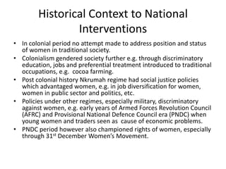 Historical Context to National
                Interventions
• In colonial period no attempt made to address position and status
  of women in traditional society.
• Colonialism gendered society further e.g. through discriminatory
  education, jobs and preferential treatment introduced to traditional
  occupations, e.g. cocoa farming.
• Post colonial history Nkrumah regime had social justice policies
  which advantaged women, e.g. in job diversification for women,
  women in public sector and politics, etc.
• Policies under other regimes, especially military, discriminatory
  against women, e.g. early years of Armed Forces Revolution Council
  (AFRC) and Provisional National Defence Council era (PNDC) when
  young women and traders seen as cause of economic problems.
• PNDC period however also championed rights of women, especially
  through 31st December Women’s Movement.
 