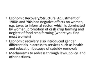 • Economic Recovery/Structural Adjustment of
  1980s and ‘90s had negative effects on women,
  e.g. taxes to informal sector, which is dominated
  by women, promotion of cash crop farming and
  neglect of food crop farming (where you find
  most women)
• Economic recovery also introduced gender
  differentials in access to services such as health
  and education because of subsidy removals
• Mechanisms to redress through laws, policy and
  other actions.
 