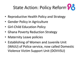 State Action: Policy Reform
•   Reproductive Health Policy and Strategy
•   Gender Policy in Agriculture
•   Girl-Child Education Policy
•   Ghana Poverty Reduction Strategy
•   Maternity Leave policies
•   Establishing of Women and Juvenile Unit
    (WAJU) of Police service, now called Domestic
    Violence Victim Support Unit (DOVVSU)
 