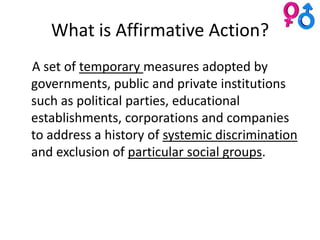 What is Affirmative Action?
A set of temporary measures adopted by
governments, public and private institutions
such as political parties, educational
establishments, corporations and companies
to address a history of systemic discrimination
and exclusion of particular social groups.
 