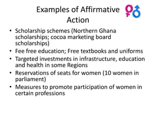 Examples of Affirmative
                 Action
• Scholarship schemes (Northern Ghana
  scholarships; cocoa marketing board
  scholarships)
• Fee free education; Free textbooks and uniforms
• Targeted investments in infrastructure, education
  and health in some Regions
• Reservations of seats for women (10 women in
  parliament)
• Measures to promote participation of women in
  certain professions
 