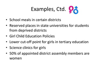 Examples, Ctd.
• School meals in certain districts
• Reserved places in state universities for students
  from deprived districts
• Girl Child Education Policies
• Lower cut-off point for girls in tertiary education
• Science clinics for girls
• 50% of appointed district assembly members are
  women
 
