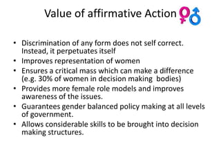 Value of affirmative Action

• Discrimination of any form does not self correct.
  Instead, it perpetuates itself
• Improves representation of women
• Ensures a critical mass which can make a difference
  (e.g. 30% of women in decision making bodies)
• Provides more female role models and improves
  awareness of the issues.
• Guarantees gender balanced policy making at all levels
  of government.
• Allows considerable skills to be brought into decision
  making structures.
 