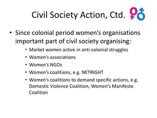 Civil Society Action, Ctd.
• Since colonial period women’s organisations
  important part of civil society organising:
     •   Market women active in anti-colonial struggles
     •   Women’s associations
     •   Women’s NGOs
     •   Women’s coalitions, e.g. NETRIGHT
     •   Women’s coalitions to demand specific actions, e.g.
         Domestic Violence Coalition, Women’s Manifesto
         Coalition
 