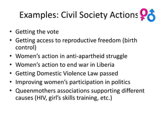 Examples: Civil Society Actions
• Getting the vote
• Getting access to reproductive freedom (birth
  control)
• Women’s action in anti-apartheid struggle
• Women’s action to end war in Liberia
• Getting Domestic Violence Law passed
• Improving women’s participation in politics
• Queenmothers associations supporting different
  causes (HIV, girl’s skills training, etc.)
 