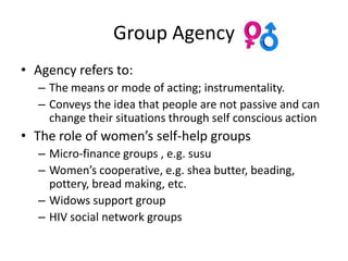 Group Agency
• Agency refers to:
  – The means or mode of acting; instrumentality.
  – Conveys the idea that people are not passive and can
    change their situations through self conscious action
• The role of women’s self-help groups
  – Micro-finance groups , e.g. susu
  – Women’s cooperative, e.g. shea butter, beading,
    pottery, bread making, etc.
  – Widows support group
  – HIV social network groups
 