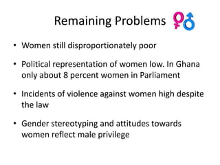Remaining Problems
• Women still disproportionately poor

• Political representation of women low. In Ghana
  only about 8 percent women in Parliament

• Incidents of violence against women high despite
  the law

• Gender stereotyping and attitudes towards
  women reflect male privilege
 