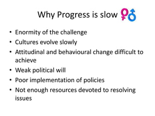 Why Progress is slow
• Enormity of the challenge
• Cultures evolve slowly
• Attitudinal and behavioural change difficult to
  achieve
• Weak political will
• Poor implementation of policies
• Not enough resources devoted to resolving
  issues
 