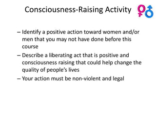Consciousness-Raising Activity

– Identify a positive action toward women and/or
  men that you may not have done before this
  course
– Describe a liberating act that is positive and
  consciousness raising that could help change the
  quality of people’s lives
– Your action must be non-violent and legal
 