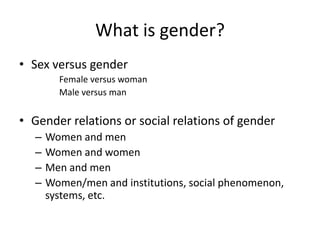 What is gender?
• Sex versus gender
         Female versus woman
         Male versus man


• Gender relations or social relations of gender
   –   Women and men
   –   Women and women
   –   Men and men
   –   Women/men and institutions, social phenomenon,
       systems, etc.
 
