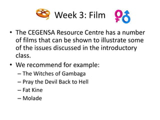Week 3: Film
• The CEGENSA Resource Centre has a number
  of films that can be shown to illustrate some
  of the issues discussed in the introductory
  class.
• We recommend for example:
  – The Witches of Gambaga
  – Pray the Devil Back to Hell
  – Fat Kine
  – Molade
 