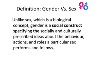 Definition: Gender Vs. Sex
Unlike sex, which is a biological
concept, gender is a social construct
specifying the socially and culturally
prescribed ideas about the behaviour,
actions, and roles a particular sex
performs and follows.
 