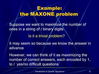 Introduction to Genetic Algorithms 12
Example:
the MAXONE problem
Suppose we want to maximize the number of
ones in a string of l binary digits
Is it a trivial problem?
It may seem so because we know the answer in
advance
However, we can think of it as maximizing the
number of correct answers, each encoded by 1,
to l yes/no difficult questions`
 