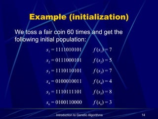 Introduction to Genetic Algorithms 14
Example (initialization)
We toss a fair coin 60 times and get the
following initial population:
s1 = 1111010101 f (s1) = 7
s2 = 0111000101 f (s2) = 5
s3 = 1110110101 f (s3) = 7
s4 = 0100010011 f (s4) = 4
s5 = 1110111101 f (s5) = 8
s6 = 0100110000 f (s6) = 3
 