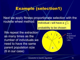 Introduction to Genetic Algorithms 15
Example (selection1)
Next we apply fitness proportionate selection with the
roulette wheel method:
21
n
3
Area is
Proportional
to fitness
value
Individual i will have a
probability to be chosen
∑i
if
if
)(
)(
4
We repeat the extraction
as many times as the
number of individuals we
need to have the same
parent population size
(6 in our case)
 
