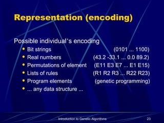 Introduction to Genetic Algorithms 23
Representation (encoding)
Possible individual’s encoding
 Bit strings (0101 ... 1100)
 Real numbers (43.2 -33.1 ... 0.0 89.2)
 Permutations of element (E11 E3 E7 ... E1 E15)
 Lists of rules (R1 R2 R3 ... R22 R23)
 Program elements (genetic programming)
 ... any data structure ...
 