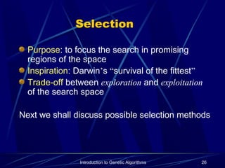 Introduction to Genetic Algorithms 26
Selection
Purpose: to focus the search in promising
regions of the space
Inspiration: Darwin’s “survival of the fittest”
Trade-off between exploration and exploitation
of the search space
Next we shall discuss possible selection methods
 