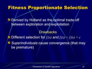 Introduction to Genetic Algorithms 27
Fitness Proportionate Selection
Derived by Holland as the optimal trade-off
between exploration and exploitation
Drawbacks
Different selection for f1(x) and f2(x) = f1(x) + c
Superindividuals cause convergence (that may
be premature)
 