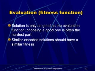 Introduction to Genetic Algorithms 32
Evaluation (fitness function)
Solution is only as good as the evaluation
function; choosing a good one is often the
hardest part
Similar-encoded solutions should have a
similar fitness
 