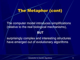Introduction to Genetic Algorithms 9
The Metaphor (cont)
The computer model introduces simplifications
(relative to the real biological mechanisms),
BUT
surprisingly complex and interesting structures
have emerged out of evolutionary algorithms
 