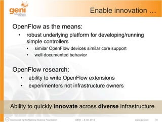 Sponsored by the National Science Foundation 10GENI – 8 Oct 2013 www.geni.net
Enable innovation …
OpenFlow as the means:
• robust underlying platform for developing/running
simple controllers
• similar OpenFlow devices similar core support
• well documented behavior
OpenFlow research:
• ability to write OpenFlow extensions
• experimenters not infrastructure owners
Ability to quickly innovate across diverse infrastructure
 