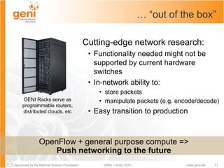 Sponsored by the National Science Foundation 11GENI – 8 Oct 2013 www.geni.net
… “out of the box”
Cutting-edge network research:
• Functionality needed might not be
supported by current hardware
switches
• In-network ability to:
• store packets
• manipulate packets (e.g. encode/decode)
• Easy transition to production
GENI Racks serve as
programmable routers,
distributed clouds, etc
OpenFlow + general purpose compute =>
Push networking to the future
 