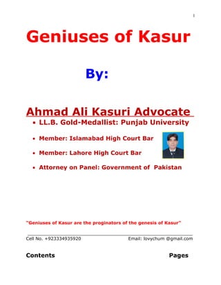 Geniuses of Kasur by Ahmad Ali Kasuri Advocate 15th
Edition
1
Geniuses of Kasur
By
Ahmad Ali Kasuri Advocate
Gold- Medallist in LL.B.: Punjab University
Attorney-at-Law: Lahore High Court
Legal Adviser: Government of Pakistan (Ministry of Law)
lovychum@gmail.com +923334935920
 