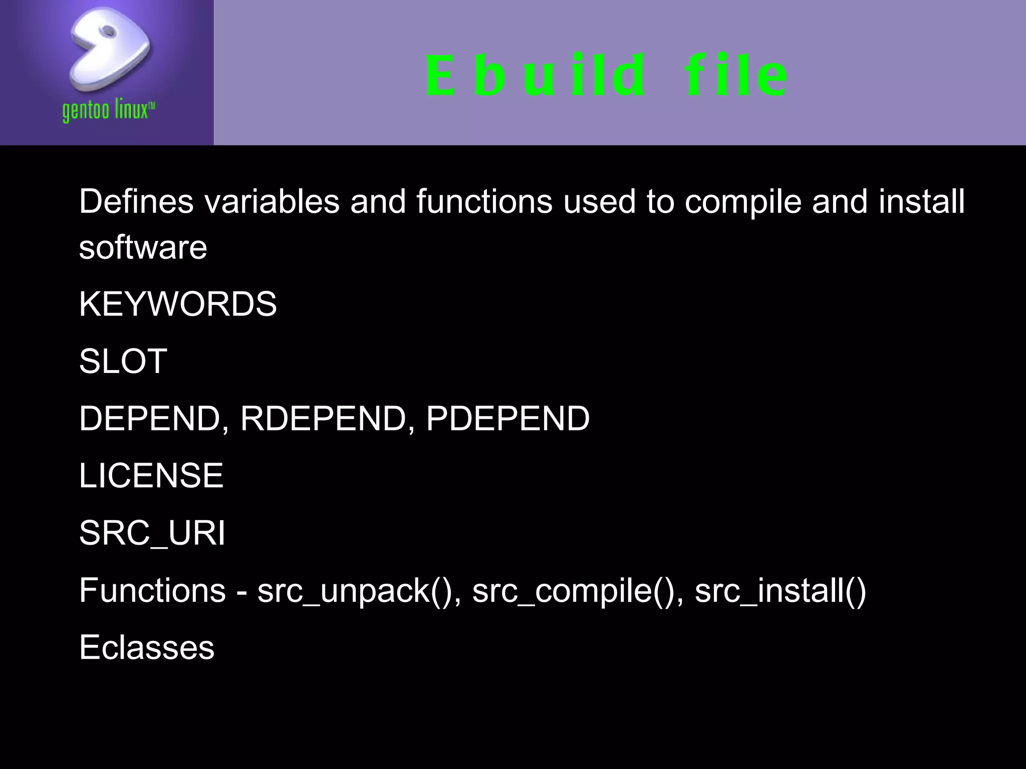 Ebuild file
• Defines variables and functions used to
    compile and install software
•   KEYWORDS
•   SLOT
•   DEPEND, RDEPEND, PDEPEND
•   LICENSE
•   SRC_URI
•   Functions - src_unpack(), src_compile(),
    src_install()
•   Eclasses
 
