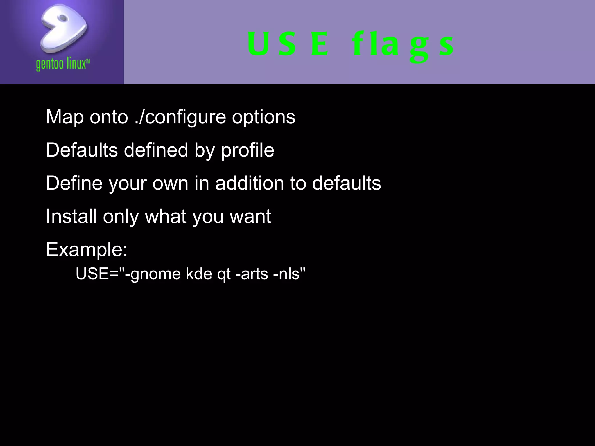 USE flags
• Map onto ./configure options
• Defaults defined by profile
• Define your own in addition to defaults
• Install only what you want
• Example:
   • USE="-gnome kde qt -arts -nls"
 