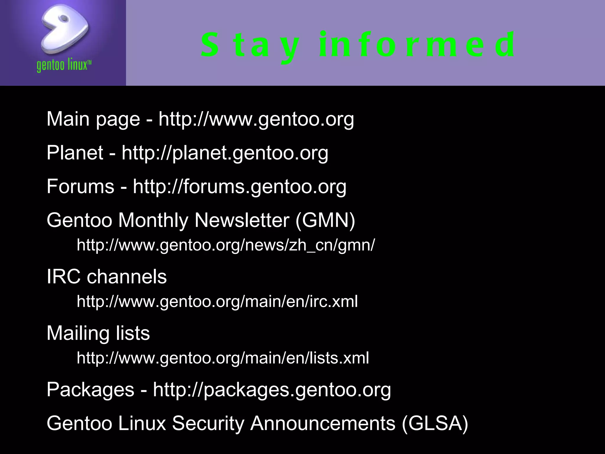 Stay informed
• Main page - http://www.gentoo.org
• Planet - http://planet.gentoo.org
• Forums - http://forums.gentoo.org
• Gentoo Monthly Newsletter (GMN)
   • http://www.gentoo.org/news/zh_cn/gmn/

• IRC channels
   • http://www.gentoo.org/main/en/irc.xml

• Mailing lists
   • http://www.gentoo.org/main/en/lists.xml

• Packages - http://packages.gentoo.org
• Gentoo Linux Security Announcements
  (GLSA)
 