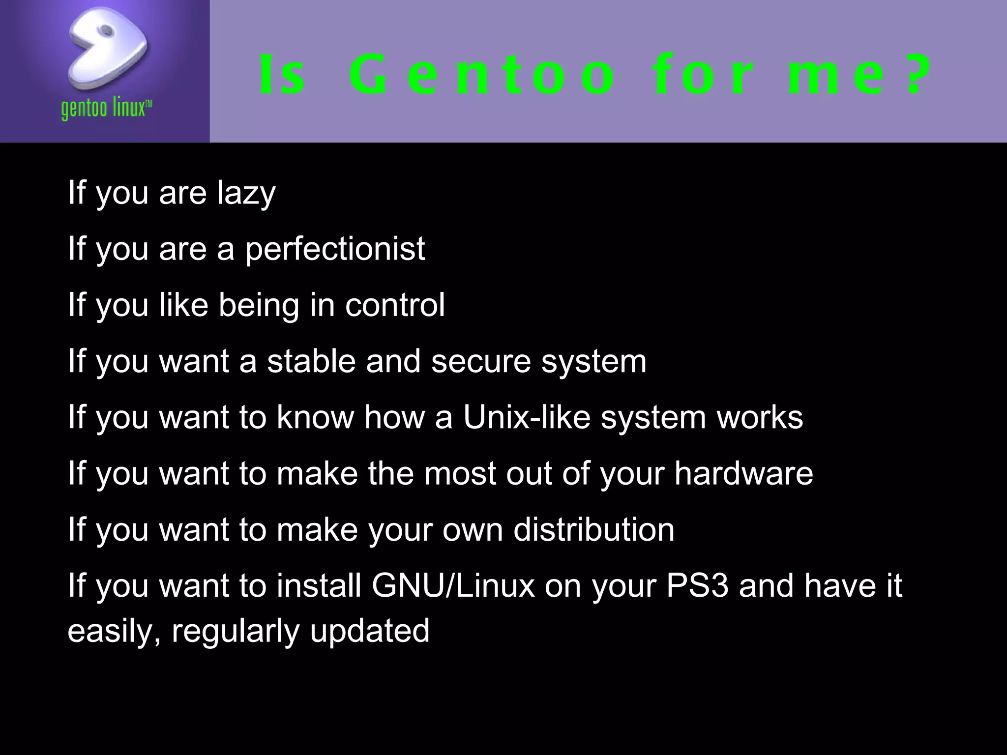 Is Gentoo for me?
• If you are lazy
• If you are a perfectionist
• If you like being in control
• If you want a stable and secure system
• If you want to know how a Unix-like
  system works
• If you want to make the most out of your
  hardware
• If you want to make your own distribution
• If you want to install GNU/Linux on your
  PS3 and have it easily, regularly updated
 