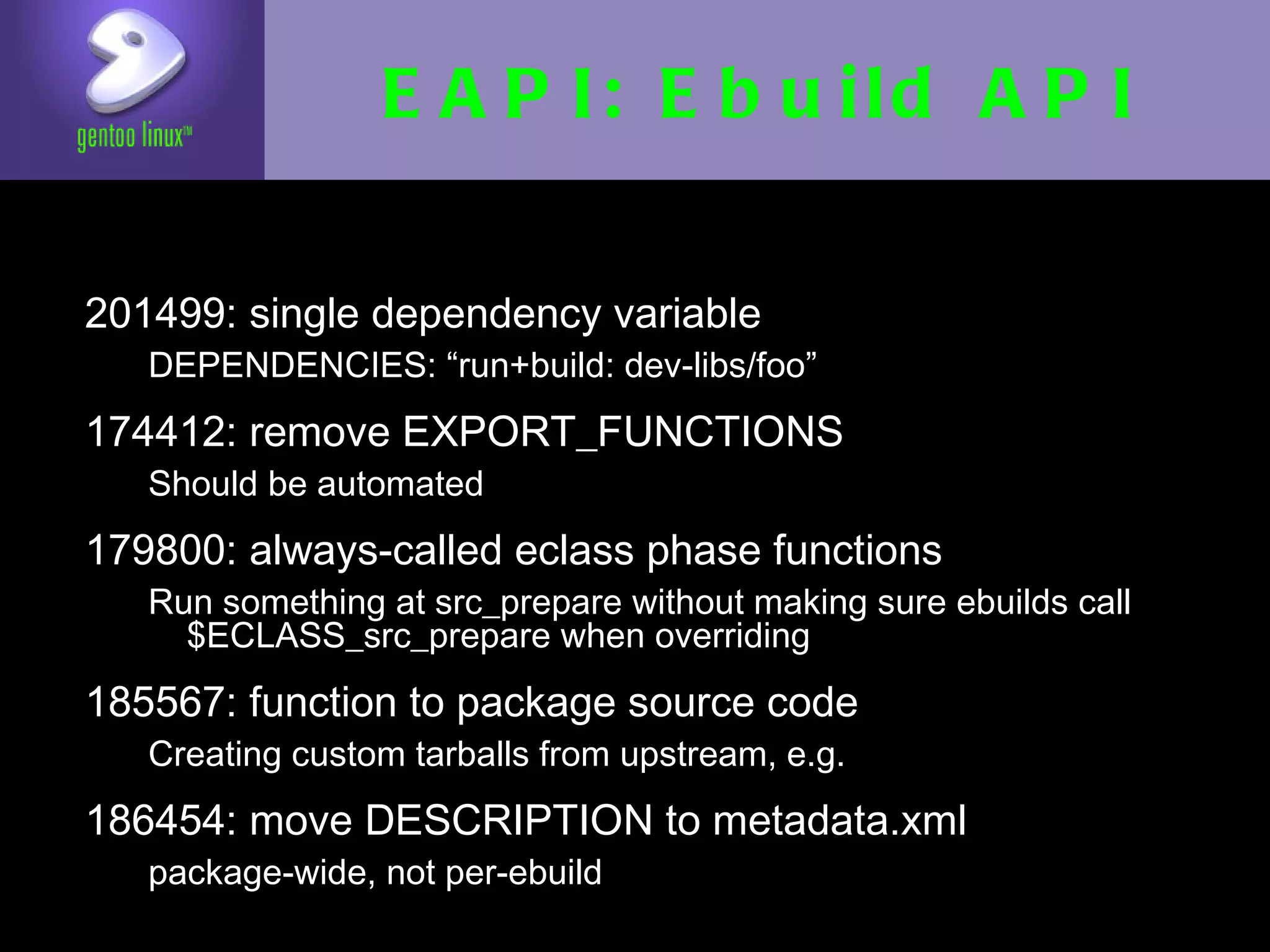 EAPI: Ebuild API

• 201499: single dependency variable
   • DEPENDENCIES: “run+build: dev-libs/foo”

• 174412: remove EXPORT_FUNCTIONS
   • Should be automated

• 179800: always-called eclass phase
  functions
  • Run something at src_prepare without making
    sure ebuilds call $ECLASS_src_prepare when
    overriding
• 185567: function to package source code
   • Creating custom tarballs from upstream, e.g.

• 186454: move DESCRIPTION to metadata.xml
   • package-wide, not per-ebuild
 