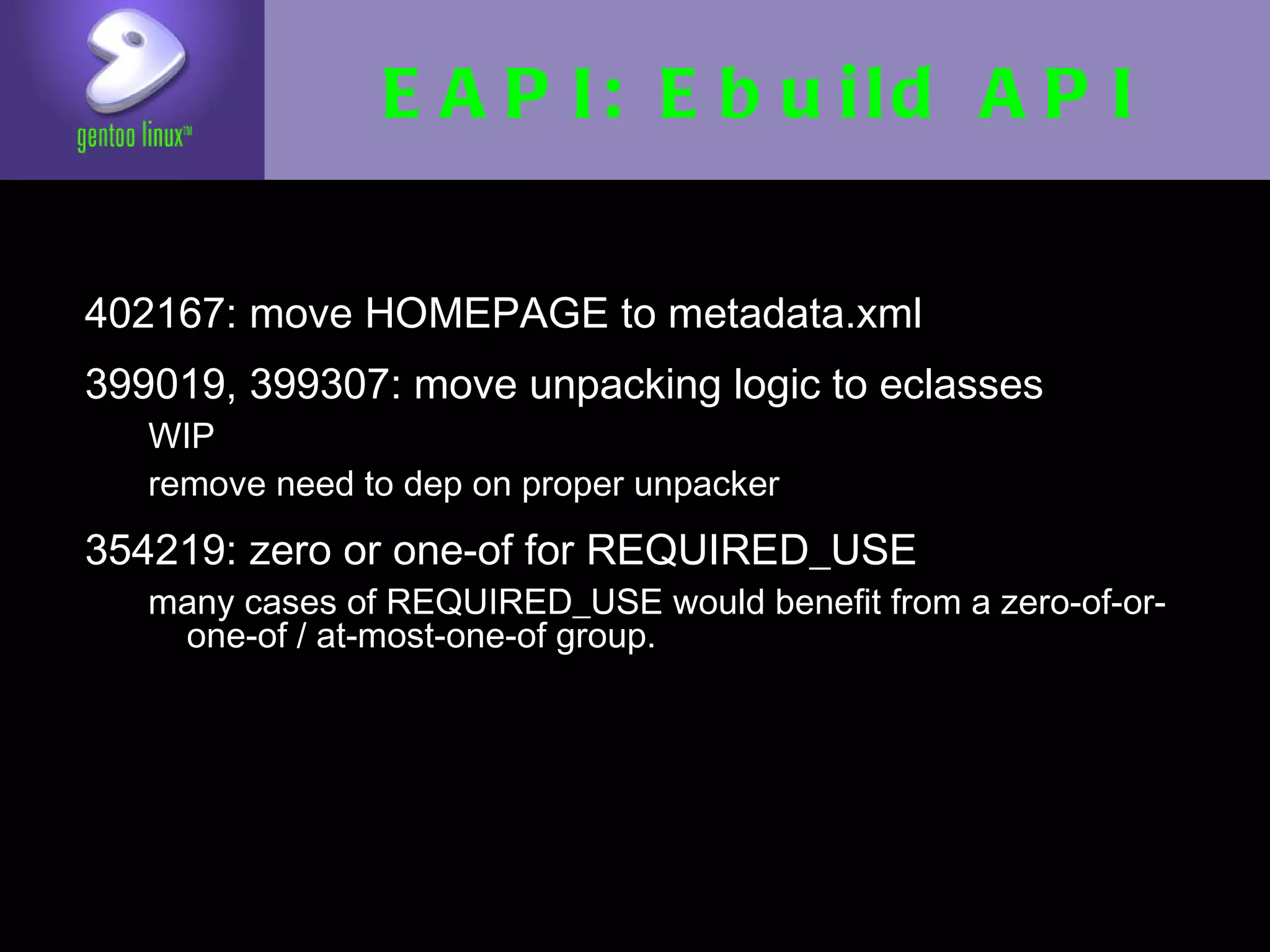 EAPI: Ebuild API

• 402167: move HOMEPAGE to metadata.xml
• 399019, 399307: move unpacking logic to
  eclasses
  • WIP
  • remove need to dep on proper unpacker

• 354219: zero or one-of for REQUIRED_USE
   • many cases of REQUIRED_USE would benefit from
     a zero-of-or-one-of / at-most-one-of group.
 