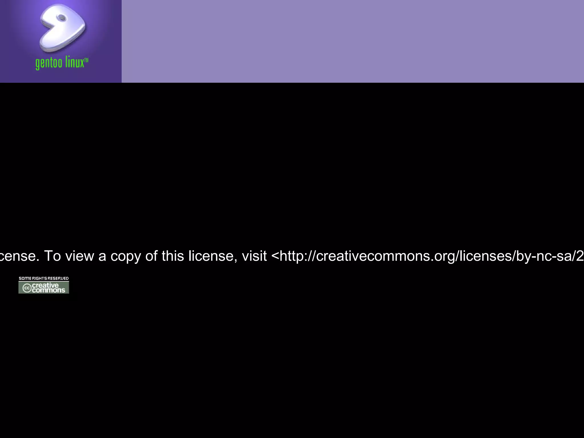 <http://dev.gentoo.org/~dberkholz/IntroToGentoo.odp>


Copyright 2006–2012 Rajiv Manglani, Zhang Le, Donnie
Berkholz. Some rights reserved.

The Gentoo Linux logo is Copyright 2002 Gentoo
Foundation, used with permission.

This work is licensed under the Creative Commons
Attribution-NonCommercial-ShareAlike License. To
view a copy of this license, visit <
http://creativecommons.org/licenses/by-nc-sa/2.0> or
send a letter to Creative Commons, 559 Nathan Abbott
Way, Stanford, California 94305, USA.
 