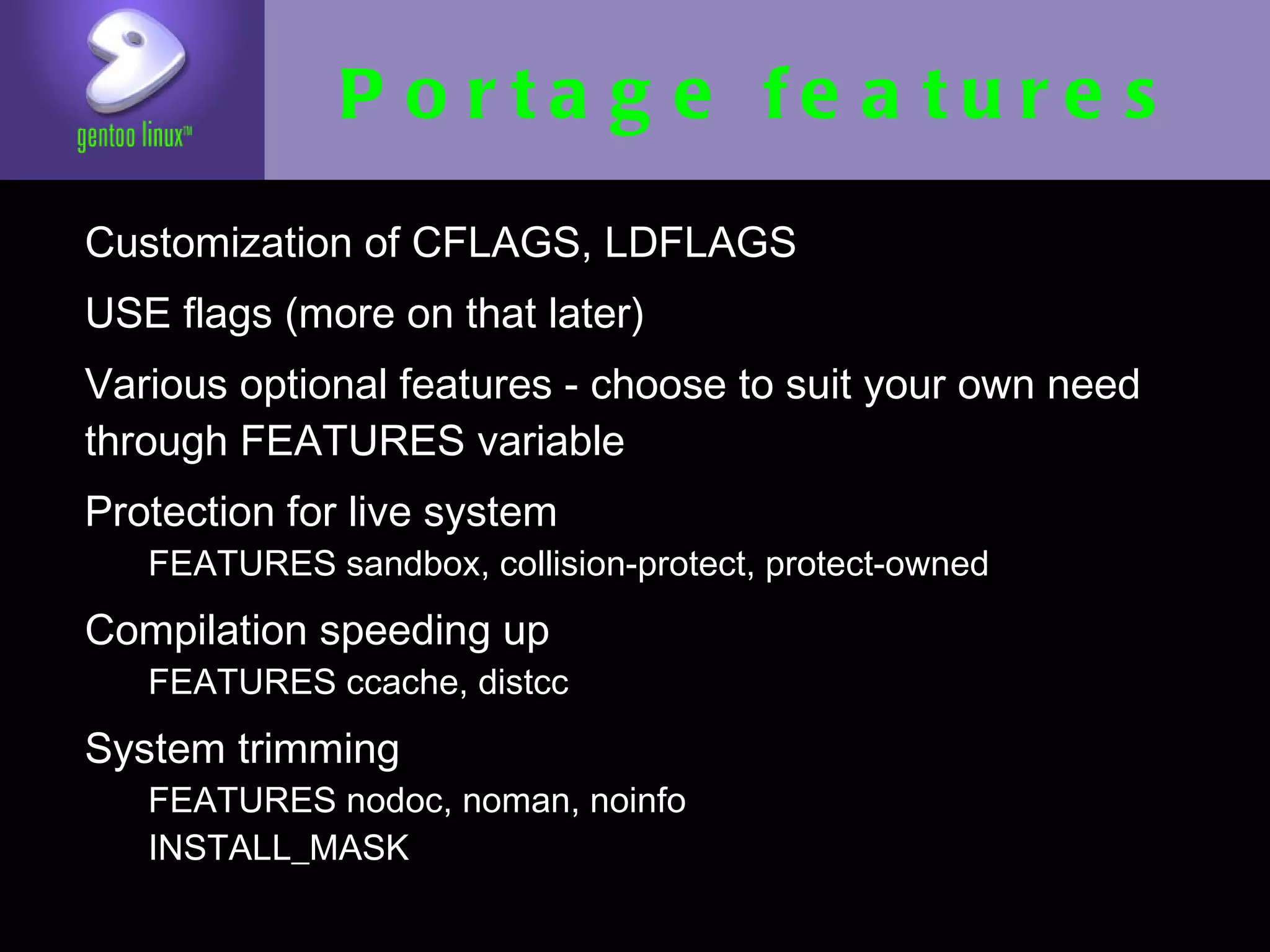 Portage features
• Customization of CFLAGS, LDFLAGS
• USE flags (more on that later)
• Various optional features - choose to suit
  your own need through FEATURES variable
• Protection for live system
  • FEATURES sandbox, collision-protect, protect-
    owned
• Compilation speeding up
   • FEATURES ccache, distcc

• System trimming
   • FEATURES nodoc, noman, noinfo
   • INSTALL_MASK
 