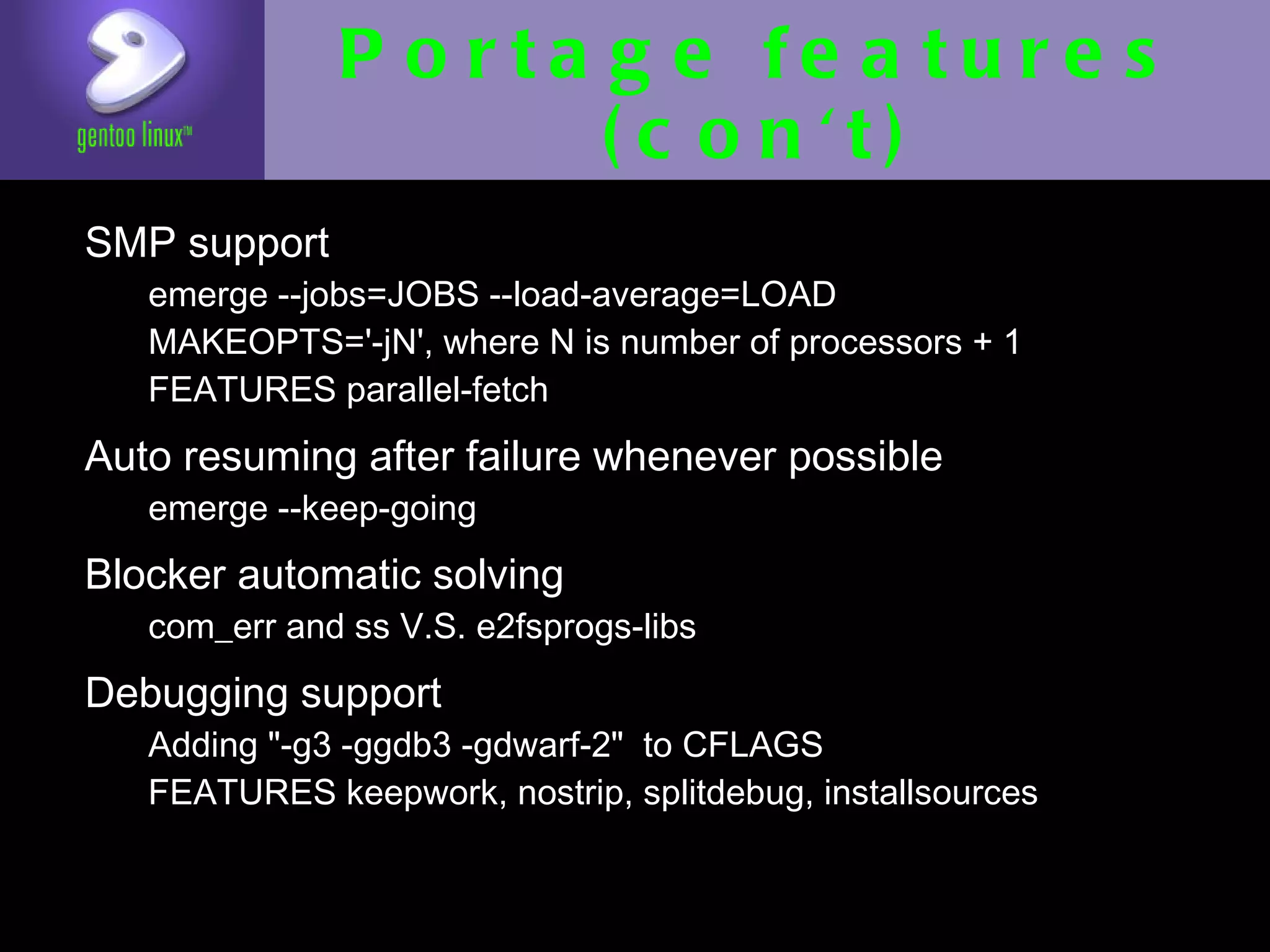 Portage features
                    (con't)
• SMP support
   • emerge --jobs=JOBS --load-average=LOAD
   • MAKEOPTS='-jN', where N is number of processors
     + 1
   • FEATURES parallel-fetch

• Auto resuming after failure whenever
  possible
  • emerge --keep-going

• Blocker automatic solving
   • com_err and ss V.S. e2fsprogs-libs

• Debugging support
   • Adding "-g3 -ggdb3 -gdwarf-2" to CFLAGS
   • FEATURES keepwork, nostrip, splitdebug,
     installsources
 