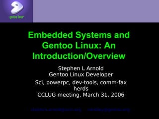 Embedded Systems and
    Gentoo Linux: An
 Introduction/Overview
          Stephen L Arnold
       Gentoo Linux Developer
 Sci, powerpc, dev-tools, comm-fax
                herds
  CCLUG meeting, March 31, 2006

stephen.arnold@acm.org   nerdboy@gentoo.org
 
