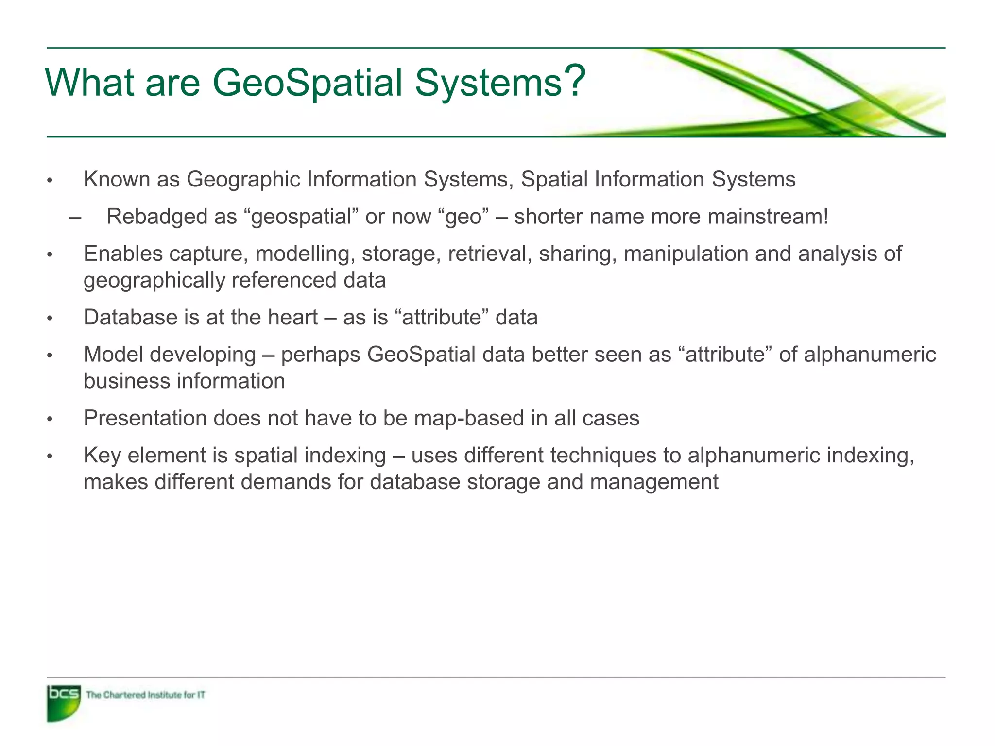 What are GeoSpatial Systems?

•       Known as Geographic Information Systems, Spatial Information Systems
    –     Rebadged as “geospatial” or now “geo” – shorter name more mainstream!
•       Enables capture, modelling, storage, retrieval, sharing, manipulation and analysis of
        geographically referenced data
•       Database is at the heart – as is “attribute” data
•       Model developing – perhaps GeoSpatial data better seen as “attribute” of alphanumeric
        business information
•       Presentation does not have to be map-based in all cases
•       Key element is spatial indexing – uses different techniques to alphanumeric indexing,
        makes different demands for database storage and management
 