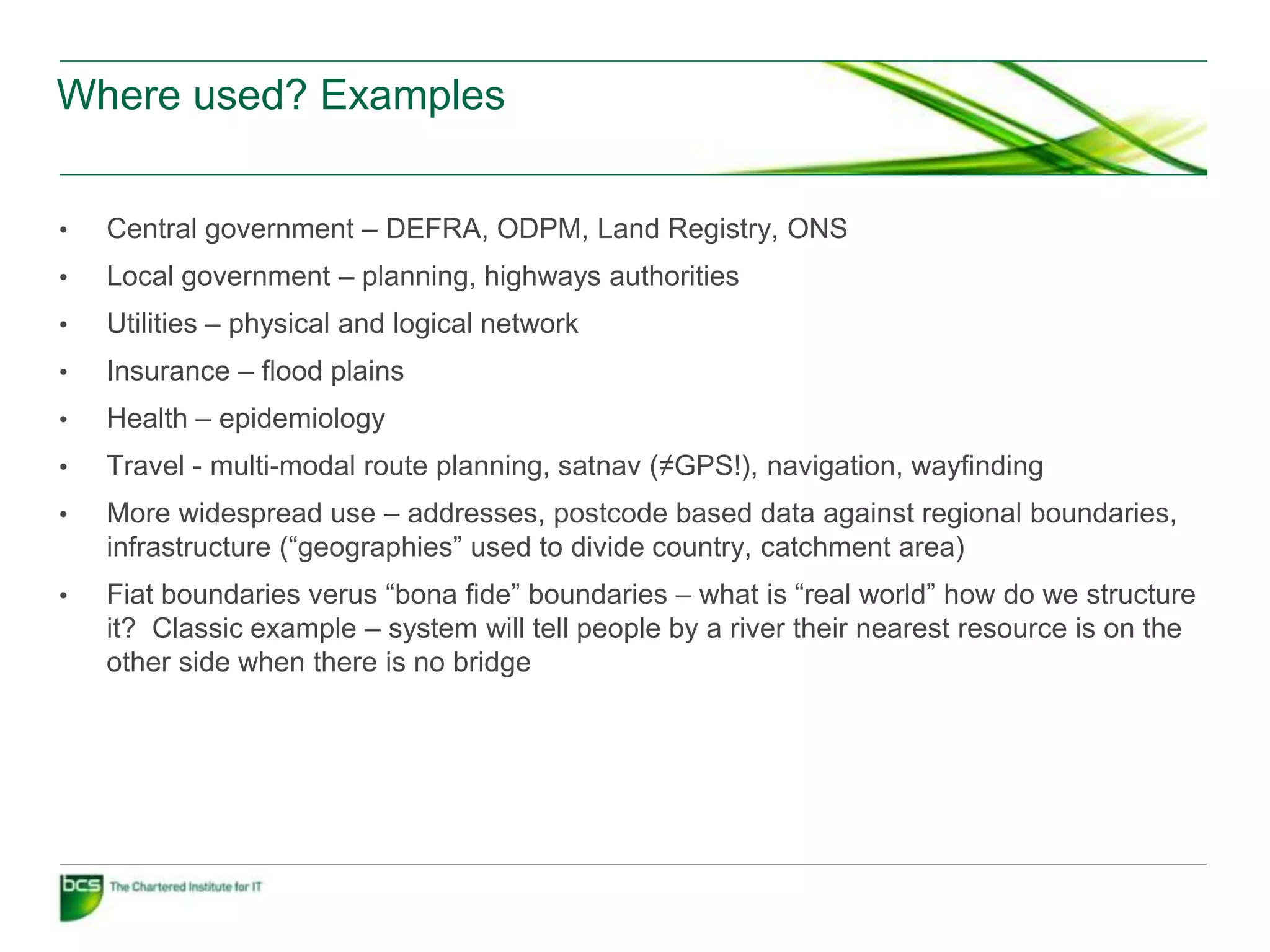Where used? Examples


•   Central government – DEFRA, ODPM, Land Registry, ONS
•   Local government – planning, highways authorities
•   Utilities – physical and logical network
•   Insurance – flood plains
•   Health – epidemiology
•   Travel - multi-modal route planning, satnav (≠GPS!), navigation, wayfinding
•   More widespread use – addresses, postcode based data against regional boundaries,
    infrastructure (“geographies” used to divide country, catchment area)
•   Fiat boundaries verus “bona fide” boundaries – what is “real world” how do we structure
    it? Classic example – system will tell people by a river their nearest resource is on the
    other side when there is no bridge
 