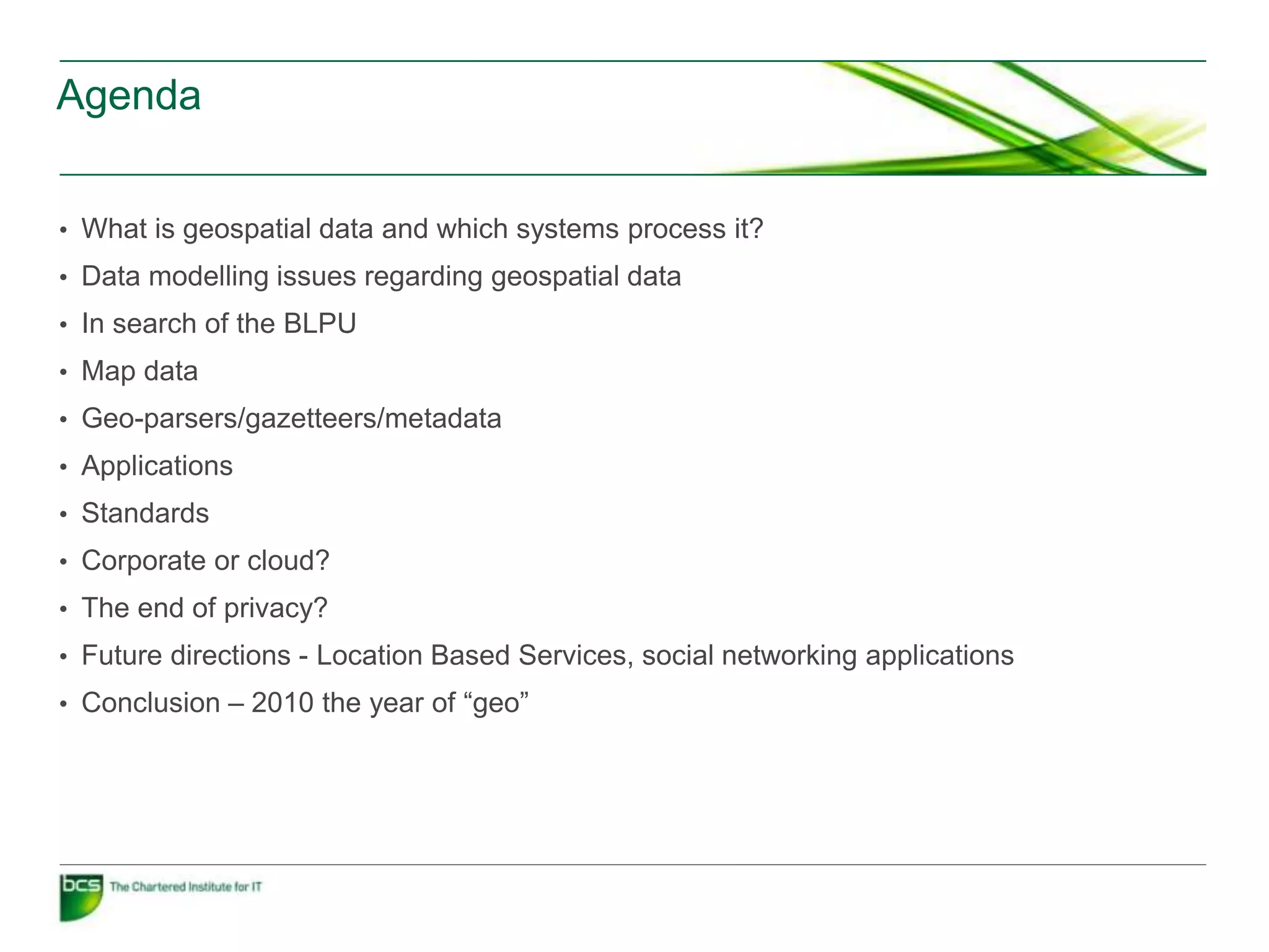 Agenda


• What is geospatial data and which systems process it?
• Data modelling issues regarding geospatial data
• In search of the BLPU
• Map data
• Geo-parsers/gazetteers/metadata
• Applications
• Standards
• Corporate or cloud?
• The end of privacy?
• Future directions - Location Based Services, social networking applications
• Conclusion – 2010 the year of “geo”
 