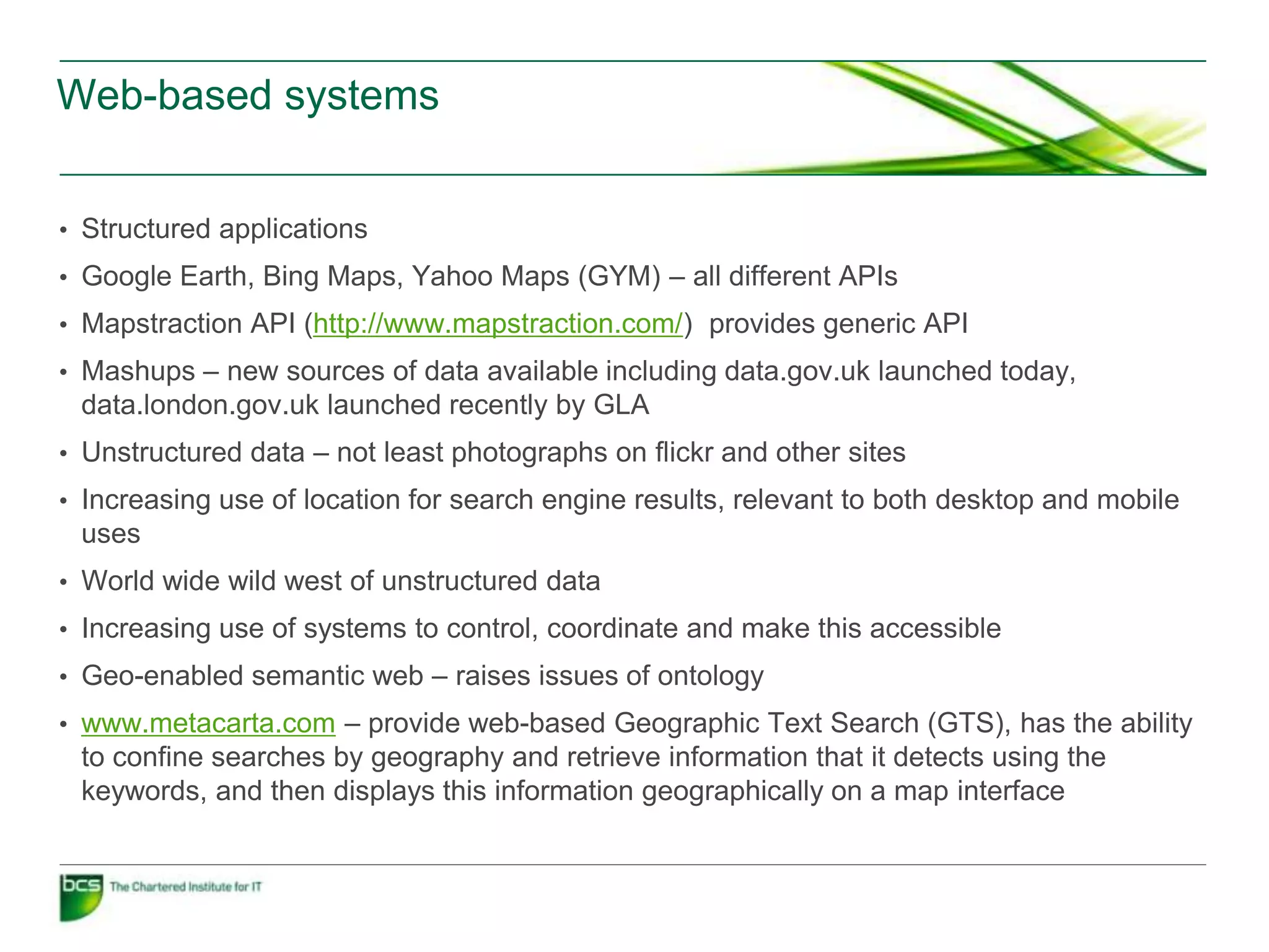 Web-based systems


• Structured applications
• Google Earth, Bing Maps, Yahoo Maps (GYM) – all different APIs
• Mapstraction API (http://www.mapstraction.com/) provides generic API
• Mashups – new sources of data available including data.gov.uk launched today,
 data.london.gov.uk launched recently by GLA
• Unstructured data – not least photographs on flickr and other sites
• Increasing use of location for search engine results, relevant to both desktop and mobile
 uses
• World wide wild west of unstructured data
• Increasing use of systems to control, coordinate and make this accessible
• Geo-enabled semantic web – raises issues of ontology
• www.metacarta.com – provide web-based Geographic Text Search (GTS), has the ability
 to confine searches by geography and retrieve information that it detects using the
 keywords, and then displays this information geographically on a map interface
 