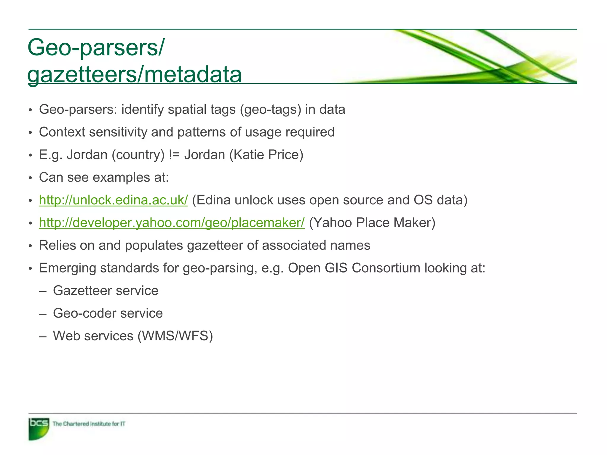 Geo-parsers/
gazetteers/metadata
• Geo-parsers: identify spatial tags (geo-tags) in data
• Context sensitivity and patterns of usage required
• E.g. Jordan (country) != Jordan (Katie Price)
• Can see examples at:
• http://unlock.edina.ac.uk/ (Edina unlock uses open source and OS data)
• http://developer.yahoo.com/geo/placemaker/ (Yahoo Place Maker)
• Relies on and populates gazetteer of associated names
• Emerging standards for geo-parsing, e.g. Open GIS Consortium looking at:
 – Gazetteer service
 – Geo-coder service
 – Web services (WMS/WFS)
 